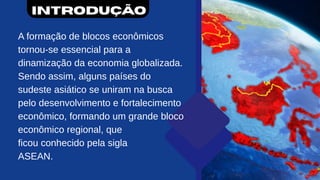Introdução
A formação de blocos econômicos
tornou-se essencial para a
dinamização da economia globalizada.
Sendo assim, alguns países do
sudeste asiático se uniram na busca
pelo desenvolvimento e fortalecimento
econômico, formando um grande bloco
econômico regional, que
ficou conhecido pela sigla
ASEAN.
 