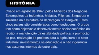 História
Criado em agosto de 1967, pelos Ministros dos Negócios
Estrangeiros da Indonésia, Malásia, Filipinas, Singapura e
Tailândia na assinatura da declaração de Bangkok. Estes
cinco países são considerados como fundadores. O grupo
tem como objetivos o desenvolvimento socioeconômico da
região, a manutenção da estabilidade política, a promoção
da paz, realização de projetos para a agricultura e o setor
industrial, investimentos na educação e a não ingerência
nos assuntos internos de outro país.
 