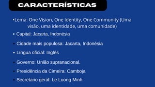 características
•Lema: One Vision, One Identity, One Community (Uma
visão, uma identidade, uma comunidade)
Capital: Jacarta, Indonésia
Cidade mais populosa: Jacarta, Indonésia
Língua oficial: Inglês
Governo: União supranacional.
Presidência da Cimeira: Camboja
Secretario geral: Le Luong Minh
 