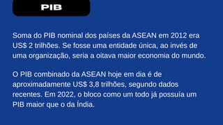 PIB
Soma do PIB nominal dos países da ASEAN em 2012 era
US$ 2 trilhões. Se fosse uma entidade única, ao invés de
uma organização, seria a oitava maior economia do mundo.
O PIB combinado da ASEAN hoje em dia é de
aproximadamente US$ 3,8 trilhões, segundo dados
recentes. Em 2022, o bloco como um todo já possuía um
PIB maior que o da Índia.
 