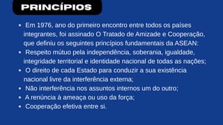 Princípios
Em 1976, ano do primeiro encontro entre todos os países
integrantes, foi assinado O Tratado de Amizade e Cooperação,
que definiu os seguintes princípios fundamentais da ASEAN:
Respeito mútuo pela independência, soberania, igualdade,
integridade territorial e identidade nacional de todas as nações;
O direito de cada Estado para conduzir a sua existência
nacional livre da interferência externa;
Não interferência nos assuntos internos um do outro;
A renúncia à ameaça ou uso da força;
Cooperação efetiva entre si.
 