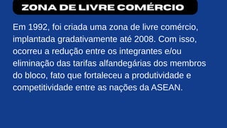 Zona de livre comércio
Em 1992, foi criada uma zona de livre comércio,
implantada gradativamente até 2008. Com isso,
ocorreu a redução entre os integrantes e/ou
eliminação das tarifas alfandegárias dos membros
do bloco, fato que fortaleceu a produtividade e
competitividade entre as nações da ASEAN.
 