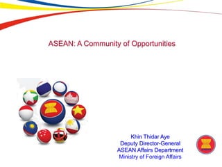 ASEAN: A Community of Opportunities
Khin Thidar Aye
Deputy Director-General
ASEAN Affairs Department
Ministry of Foreign Affairs
 