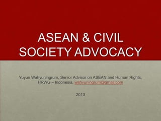 ASEAN & CIVIL
SOCIETY ADVOCACY
Yuyun Wahyuningrum, Senior Advisor on ASEAN and Human Rights,
HRWG – Indonesia, wahyuningrum@gmail.com
2013

 