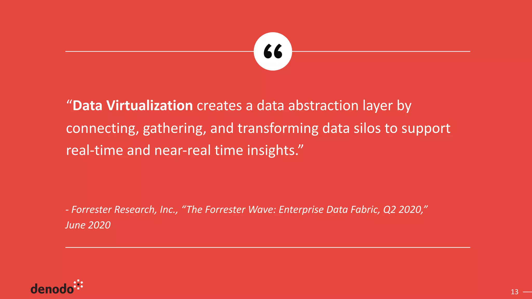 13
- Forrester Research, Inc., “The Forrester Wave: Enterprise Data Fabric, Q2 2020,”
June 2020
“Data Virtualization creates a data abstraction layer by
connecting, gathering, and transforming data silos to support
real-time and near-real time insights.”
 