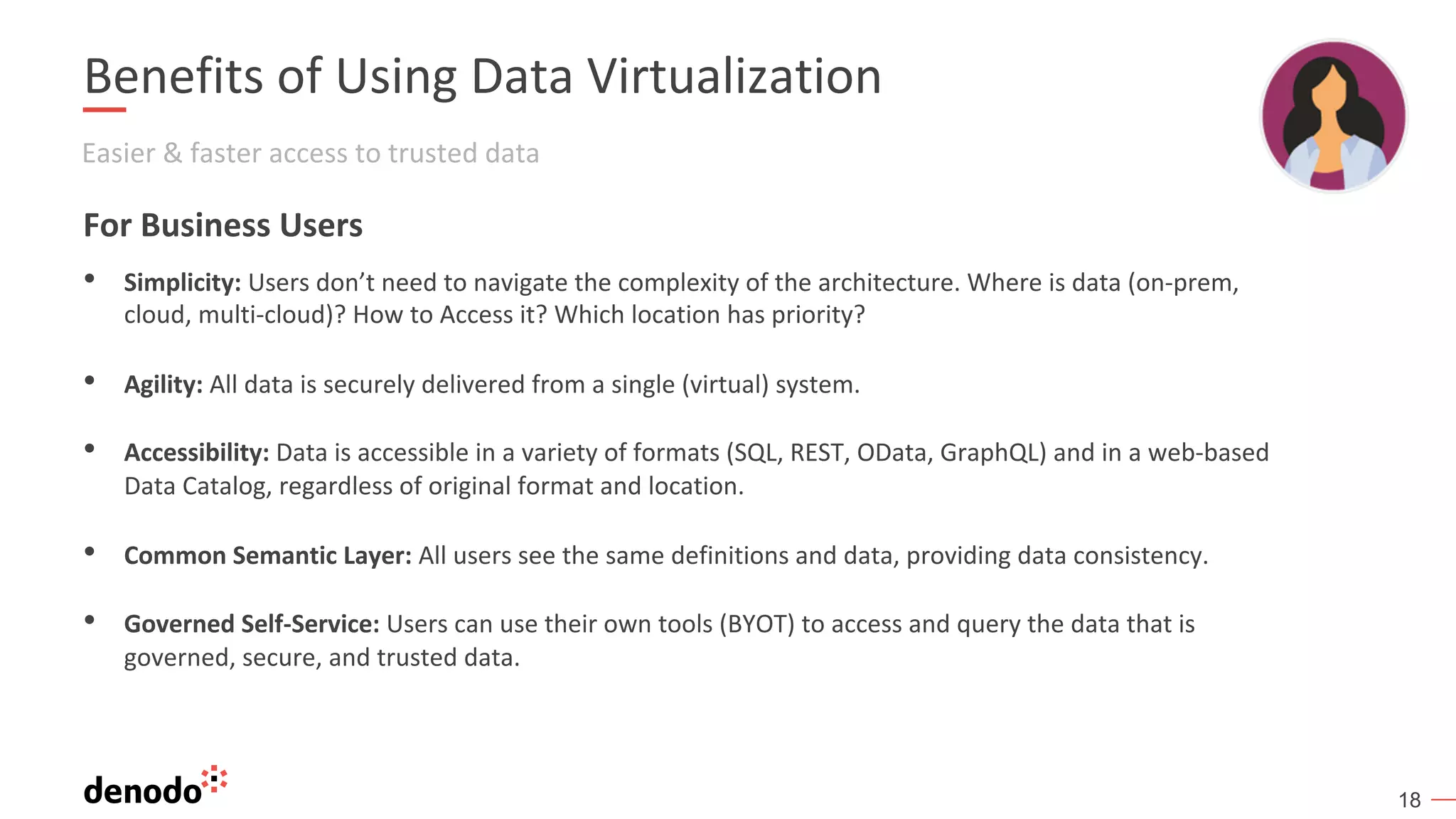 18
Benefits of Using Data Virtualization
Easier & faster access to trusted data
For Business Users
• Simplicity: Users don’t need to navigate the complexity of the architecture. Where is data (on-prem,
cloud, multi-cloud)? How to Access it? Which location has priority?
• Agility: All data is securely delivered from a single (virtual) system.
• Accessibility: Data is accessible in a variety of formats (SQL, REST, OData, GraphQL) and in a web-based
Data Catalog, regardless of original format and location.
• Common Semantic Layer: All users see the same definitions and data, providing data consistency.
• Governed Self-Service: Users can use their own tools (BYOT) to access and query the data that is
governed, secure, and trusted data.
 