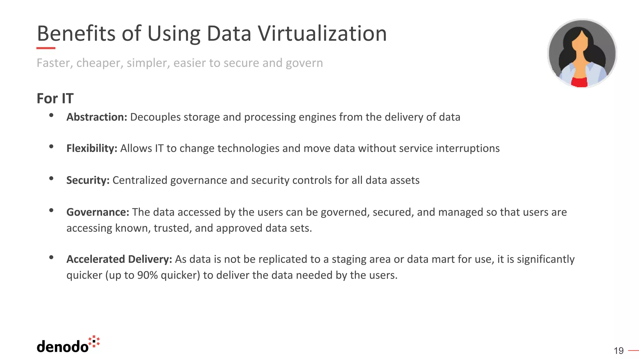 19
Benefits of Using Data Virtualization
Faster, cheaper, simpler, easier to secure and govern
For IT
• Abstraction: Decouples storage and processing engines from the delivery of data
• Flexibility: Allows IT to change technologies and move data without service interruptions
• Security: Centralized governance and security controls for all data assets
• Governance: The data accessed by the users can be governed, secured, and managed so that users are
accessing known, trusted, and approved data sets.
• Accelerated Delivery: As data is not be replicated to a staging area or data mart for use, it is significantly
quicker (up to 90% quicker) to deliver the data needed by the users.
 