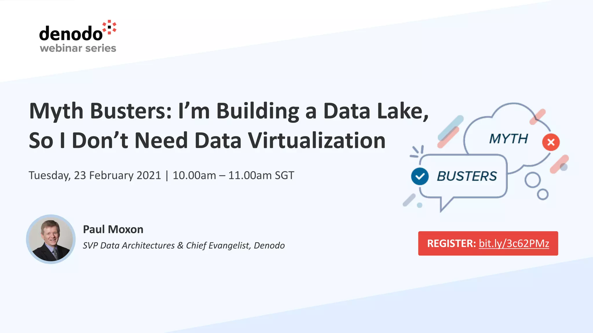 Myth Busters: I’m Building a Data Lake,
So I Don’t Need Data Virtualization
Paul Moxon
SVP Data Architectures & Chief Evangelist, Denodo
Tuesday, 23 February 2021 | 10.00am – 11.00am SGT
REGISTER: bit.ly/3c62PMz
 