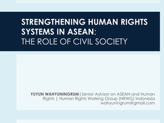 STRENGTHENING HUMAN RIGHTS
SYSTEMS IN ASEAN:
THE ROLE OF CIVIL SOCIETY

YUYUN WAHYUNINGRUM|Senior Advisor on ASEAN and Human
Rights | Human Rights Working Group (HRWG) Indonesia
wahyuningrum@gmail.com

 