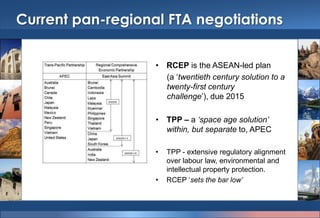Current pan-regional FTA negotiations
• RCEP is the ASEAN-led plan
(a „twentieth century solution to a
twenty-first century challenge‟), due
2015
• TPP – a ‘space age solution’
within, but separate to, APEC
• TPP - extensive regulatory alignment
over labour law, environmental and
intellectual property protection.
• RCEP „sets the bar low’
 