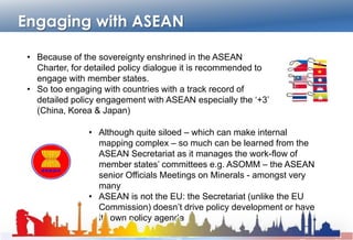 Engaging with ASEAN
• Because of the sovereignty enshrined in the ASEAN Charter, for
detailed policy dialogue it is recommended to engage with
member states.
• So too engaging with countries with a track record of detailed
policy engagement with ASEAN especially the „+3‟
(China, Korea & Japan)
• Although quite siloed – which can make internal mapping
complex – so much can be learned from the ASEAN
Secretariat as it manages the work-flow of member
states‟ committees e.g. ASOMM – the ASEAN senior
Officials Meetings on Minerals - amongst very many
• ASEAN is not the EU: the Secretariat (unlike the EU
Commission) doesn‟t drive policy development or have its
own policy agenda
 