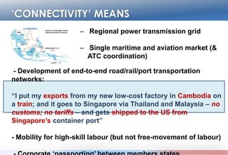 ‘CONNECTIVITY’ MEANS
– Regional power transmission grid
– Single maritime and aviation market (& ATC
coordination)
- Development of end-to-end road/rail/port transportation networks:
“I put my exports from my new low-cost factory in Cambodia on a train;
and it goes to Singapore via Thailand and Malaysia – no customs; no
tariffs – and gets shipped to the US from Singapore‟s container port”
- Mobility for high-skill labour (but not free-movement of labour)
- Corporate „passporting‟ between members states (registration;
licensing; contracting and investment capital)
 