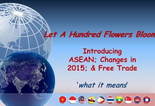 Let A Hundred Flowers Bloom!
Introducing
ASEAN; Changes in
2015; & Free Trade
‘what it means’
 