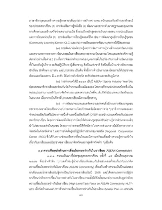 ๑๐
ภาษาอังกฤษและสรางความรูภาษาอาเซียน (ข) การสรางความตระหนักและเสริมสรางเอกลักษณ
ของประเทศอาเซียน (ค) การสงเสริมการรูหนังสือ (ง) พัฒนาและยกระดับมาตรฐานและคุณภาพ
การศึกษาและสรางเครือขายความรวมมือ ซึ่งรวมถึงหลักสูตรการเรียนการสอน การประเมินผล
และการโอนหนวยกิต (จ) การสงเสริมการเรียนรูตลอดชีวิต เชน การพัฒนาศูนยการเรียนรูชุมชน
(Community Learning Center: CLC) และ (ฉ) การผลิตและการพัฒนาบุคลากรใหมีสมรรถนะ
(๓) การพัฒนาองคความรูและการจัดการความรูทางดานมรดกวัฒนธรรม
และความหลากหลายทางวัฒนธรรมในอาเซียนของกระทรวงวัฒนธรรม โดยเผยแพรองคความรู
ดังกลาวผานสื่อตาง ๆ รวมถึงการพัฒนาศักยภาพของบุคลากรที่เกี่ยวของกับงานดานวัฒนธรรม
ทั้งในระดับผูบริหาร ระดับปฏิบัติการ ผูเชี่ยวชาญ ศิลปนแหงชาติ ศิลปนพื้นบาน ชางหัตถกรรม
นักเรียน นักศึกษา เยาวชน และประชาชน เปนตน ทั้งนี้ การดําเนินงานของไทยภายใตประชาคม
สังคมและวัฒนธรรม มี ๓ ระดับ ไดแก ระดับจังหวัด ระดับประเทศ และระดับภูมิภาค
(๔) การกําหนดใหป ๒๐๑๓ เปนป ASEAN Sports Industry Year โดย
ประเทศสมาชิกอาเซียนจะรวมกันจัดกิจกรรมเพื่อเฉลิมฉลอง โดยการกีฬาแหงประเทศไทยซึ่งเปน
หนวยประสานงานหลักในการจัดกิจกรรม แสดงความสนใจที่จะเพิ่มกีฬาประเภทตะกรอหรือมวย
ในอนาคต เนื่องจากเปนกีฬาที่ประเทศอาเซียนมีความเชี่ยวชาญ
(๕) การพัฒนาชนบทและขจัดความยากจนซึ่งมีกรมการพัฒนาชุมชน
กระทรวงมหาดไทยเปนหนวยประสานงาน โดยกําหนดจัดโครงการตาง ๆ อาทิ การแสดงและ
จําหนายผลิตภัณฑในโครงการหนึ่งตําบลหนึ่งผลิตภัณฑ (OTOP) ระหวางประเทศไทยกับประเทศ
สมาชิกอาเซียน โครงการพัฒนาทีมวิทยากรโดยใหตัวแทนชุมชนมารับความรูจากสวนกลางแลว
นําไปขยายผลตอในชุมชน โครงการถายทอดวีดีทัศนทางไกลจากสวนกลางไปยังศาลากลาง
จังหวัดในจังหวัดตาง ๆ และการจัดตั้งศูนยปฏิบัติการรวมกลุมจังหวัด (Regional Cooperation
Center : RCC) ซึ่งไดรับความชวยเหลือจากที่สนใจและมีความพรอมเพื่อสรางความรูความเขาใจ
เกี่ยวกับอาเซียนและประชาคมอาเซียนแกจังหวัดและกลุมจังหวัดตาง ๆ เปนตน
๓.๔ ความคืบหนาดานการเชื่อมโยงระหวางกันในอาเซียน (ASEAN Connectivity)
๓.๔.๑ ความเปนมา ที่ประชุมสุดยอดอาเซียน ครั้งที่ ๑๕ เมื่อเดือนตุลาคม
๒๕๕๒ ที่ชะอํา-หัวหิน ประเทศไทย ผูนําอาเซียนเห็นชอบกับขอเสนอของไทยเกี่ยวกับแนวคิด
ความเชื่อมโยงระหวางกันในอาเซียน (ASEAN Connectivity) เพื่อเสริมสรางความเปนปกแผนของ
อาเซียนและนําอาเซียนไปสูการเปนประชาคมอาเซียนในป 2558 และไดออกแถลงการณผูนํา
อาเซียนวาดวยการเชื่อมโยงระหวางกันในอาเซียน รวมทั้งไดจัดตั้งคณะทํางานระดับสูงวาดวย
ความเชื่อมโยงระหวางกันในอาเซียน (High Level Task Force on ASEAN Connectivity: HLTF-
AC) เพื่อจัดทําแผนแมบทวาดวยความเชื่อมโยงระหวางกันในอาเซียน (Master Plan on ASEAN
 