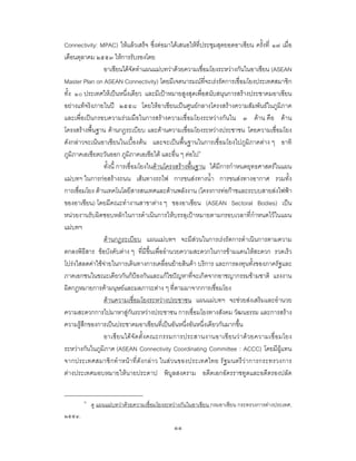 ๑๑
Connectivity: MPAC) ใหแลวเสร็จ ซึ่งตอมาไดเสนอใหที่ประชุมสุดยอดอาเซียน ครั้งที่ ๑๗ เมื่อ
เดือนตุลาคม ๒๕๕๓ ใหการรับรองโดย
อาเซียนไดจัดทําแผนแมบทวาดวยความเชื่อมโยงระหวางกันในอาเซียน (ASEAN
Master Plan on ASEAN Connectivity) โดยมีเจตนารมณที่จะเรงรัดการเชื่อมโยงประเทศสมาชิก
ทั้ง ๑๐ ประเทศใหเปนหนึ่งเดียว และมีเปาหมายสูงสุดเพื่อสนับสนุนการสรางประชาคมอาเซียน
อยางแทจริงภายในป ๒๕๕๘ โดยใหอาเซียนเปนศูนยกลางโครงสรางความสัมพันธในภูมิภาค
และเพื่อเปนกรอบความรวมมือในการสรางความเชื่อมโยงระหวางกันใน ๓ ดาน คือ ดาน
โครงสรางพื้นฐาน ดานกฎระเบียบ และดานความเชื่อมโยงระหวางประชาชน โดยความเชื่อมโยง
ดังกลาวจะเนนอาเซียนในเบื้องตน และจะเปนพื้นฐานในการเชื่อมโยงไปภูมิภาคตาง ๆ อาทิ
ภูมิภาคเอเชียตะวันออก ภูมิภาคเอเชียใต และอื่น ๆ ตอไป๖
ทั้งนี้ การเชื่อมโยงในดานโครงสรางพื้นฐาน ไดมีการกําหนดยุทธศาสตรในแผน
แมบทฯ ในการกอสรางถนน เสนทางรถไฟ การขนสงทางน้ํา การขนสงทางอากาศ รวมทั้ง
การเชื่อมโยง ดานเทคโนโลยีสารสนเทศและดานพลังงาน (โครงการทอกาซและระบบสายสงไฟฟา
ของอาเซียน) โดยมีคณะทํางานสาขาตาง ๆ ของอาเซียน (ASEAN Sectoral Bodies) เปน
หนวยงานรับผิดชอบหลักในการดําเนินการใหบรรลุเปาหมายตามกรอบเวลาที่กําหนดไวในแผน
แมบทฯ
ดานกฎระเบียบ แผนแมบทฯ จะมีสวนในการเรงรัดการดําเนินการตามความ
ตกลงพิธีสาร ขอบังคับตาง ๆ ที่มีขึ้นเพื่ออํานวยความสะดวกในการขามแดนใหสะดวก รวดเร็ว
โปรงใสลดคาใชจายในการเดินทางการเคลื่อนยายสินคา บริการ และการลงทุนทั้งของภาครัฐและ
ภาคเอกชนในขณะเดียวกันก็ปองกันและแกไขปญหาที่จะเกิดจากอาชญากรรมขามชาติ แรงงาน
ผิดกฎหมายการคามนุษยและมลภาวะตาง ๆ ที่ตามมาจากการเชื่อมโยง
ดานความเชื่อมโยงระหวางประชาชน แผนแมบทฯ จะชวยสงเสริมและอํานวย
ความสะดวกการไปมาหาสูกันระหวางประชาชน การเชื่อมโยงทางสังคม วัฒนธรรม และการสราง
ความรูสึกของการเปนประชาคมอาเซียนที่เปนอันหนึ่งอันหนึ่งเดียวกันมากขึ้น
อาเซียนไดจัดตั้งคณะกรรมการประสานงานอาเซียนวาดวยความเชื่อมโยง
ระหวางกันในภูมิภาค (ASEAN Connectivity Coordinating Committee : ACCC) โดยมีผูแทน
จากประเทศสมาชิกทําหนาที่ดังกลาว ในสวนของประเทศไทย รัฐมนตรีวาการกระทรวงการ
ตางประเทศมอบหมายใหนายประดาป พิบูลสงคราม อดีตเอกอัครราชทูตและอดีตรองปลัด
๖
ดู แผนแมบทวาดวยความเชื่อมโยงระหวางกันในอาเซียน กรมอาเซียน กระทรวงการตางประเทศ,
๒๕๕๔.
 