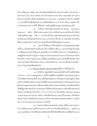 ๗
ดานการวิจัยและการพัฒนา บริการดานอสังหาริมทรัพย บริการดานการกอสราง บริการดานการ
จัดจําหนาย บริการ ดานการศึกษา บริการดานสุขภาพ บริการดานการทองเที่ยว บริการดาน
นันทนาการและกีฬา เปนตน โดยเปดเฉพาะบาง sub-sector ของแตละสาขาดังกลาว และมีอีก
๒-๓ สาขาที่เปดให ผูถือหุนเปนชาวตางชาติไมเกินรอยละ ๕๑ อาทิ บริการดานการขนสงทางน้ํา
ทางรถไฟ และทางอากาศ ทั้งนี้ มีเงื่อนไขวา จะตองปฏิบัติตามกฎหมายในแตละสาขาดวย
(๔) ในเรื่องการจัดทําขอตกลงยอมรับรวม (Mutual Recognition
Agreement: MRA) เพื่ออํานวยความสะดวกในการเคลื่อนยายแรงงานมีทักษะนั้น ปจจุบัน
อาเซียนไดจัดทํา MRA แลว ๗ สาขาวิชาชีพ ไดแก แพทย ทันตแพทย พยาบาล วิศวกรรม
สถาปตยกรรม นักบัญชี และชางสํารวจ และ ๑ สาขาบริการ คือ บริการการทองเที่ยว ประเทศไทย
ไดลงนาม MRA ในสาขาการบริการการทองเที่ยวแลวเมื่อเดือนพฤศจิกายน ๒๕๕๕
(๕) นอกจากนี้ พัฒนาการที่สําคัญยิ่งในการประชุมสุดยอดอาเซียน
ครั้งที่ ๒๑ เมื่อเดือนพฤศจิกายนที่ผานมา คือ การที่ผูนําอาเซียน ๑๐ ประเทศ กับผูนําจีน ญี่ปุน
เกาหลีใต ออสเตรเลีย นิวซีแลนด และอินเดีย ประกาศใหมีการเริ่มเจรจาการเปนหุนสวนทาง
เศรษฐกิจอยางรอบดานในภูมิภาค (Regional Comprehensive Economic Partnership: RCEP)
โดยจะเริ่มการเจรจาในตนป ๒๕๕๖ เพื่อใหบรรลุผลไดในป ๒๕๕๘ ซึ่งเปนปที่จะเขาสูการเปน
ประชาคมอาเซียน ทั้งนี้ โดยเห็นวา RCEP จะชวยปรับให FTA ระหวางอาเซียนกับประเทศทั้ง ๖
ดังกลาว มีกฎระเบียบที่สอดคลองกัน
๓.๒.๒ ในสวนการดําเนินการของประเทศไทย มีพัฒนาการที่สําคัญ อาทิ
(๑) การจัดทํามาตรฐานสินคาเกษตรและอินทรีย อาทิ ผักผลไมอาเซียน
จํานวน ๒๘ รายการ และอยูระหวางการจัดตั้งกลุมผูเชี่ยวชาญเพื่อศึกษาและปรับปรุงกฎหมาย
เกี่ยวกับสินคาเกษตรและสินคาประมงเพื่อใหสอดคลองกับการเขาสูประชาคมเศรษฐกิจอาเซียน
รวมถึงการจัดสัมมนาสรางความตระหนักรูใหแกเกษตรกรไทยโดยเฉพาะการจัดแสดงและจําหนาย
สินคาของกลุมสหกรณ และการเชื่อมโยงเครือขายเรื่องการตลาดของสินคาเกษตรซึ่งเปนหนึ่งใน
เรื่องที่รัฐมนตรีอาเซียนดานการเกษตรและปาไมไดตกลงกันโดยเฉพาะการขับเคลื่อนกลุมสหกรณ
และในการประชุมรัฐมนตรีอาเซียน+๓ ดานการเกษตรและปาไม (ASEAN+3 Ministers Meeting
on Agriculture and Forestry: AMAF+3) เมื่อเดือนกันยายน ๒๕๕๕ ที่ประเทศลาว ไทยไดเสนอ
เปนเจาภาพในการจัดตั้งสํานักงานเลขานุการโครงการสํารองขาวฉุกเฉินของอาเซียน+3 (ASEAN
Plus Three Emergency Rice Reserve: APTERR)
(๒) การลงนามในขอตกลงยอมรับรวม (MRA) เพื่ออํานวยความสะดวก
ในการเคลื่อนยายแรงงานมีทักษะในสาขาการบริการการทองเที่ยวเมื่อวันที่ ๒๙ พฤศจิกายน
๒๕๕๕ และพัฒนาการการเตรียมความพรอมในสวนที่เกี่ยวของเพื่อรองรับการเคลื่อนยายแรงงาน
 