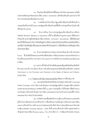 ๙
(๑) ปจจุบันอาเซียนไดจัดทําตัวชี้วัดผลการดําเนินงานตามแผนการจัดตั้ง
ประชาคมสังคมและวัฒนธรรมอาเซียน (ASCC Scorecard) เสร็จเรียบรอยแลว และจะนํามาใช
ในการประเมินผลในเดือนมิถุนายน 2556
(๒) การจัดตั้งกลไกใหม ไดแก รัฐมนตรีอาเซียนดานกีฬาซึ่งจะมีการ
ประชุมเปนครั้งแรกในป ๒๕๕๖ และรัฐมนตรีอาเซียนดานสตรีซึ่งมีการประชุมครั้งแรกไปแลว เมื่อ
เดือนตุลาคม ๒๕๕๕
(๓) ดานการศึกษา ในการประชุมรัฐมนตรีอาเซียนดานการศึกษา
(ASEAN Ministers Meeting on Education) ครั้งที่ ๗ เมื่อเดือนกรกฎาคม ๒๕๕๕ ไดมีเอกสาร
สําคัญ คือ เอกสารคูมือหลักสูตรอาเซียน (ASEAN Curriculum Sourcebook) เพื่อใหประเทศ
สมาชิกใชเปนแนวทางในการจัดหลักสูตรการเรียนการสอนระดับประถมศึกษาและมัธยมศึกษา
และใหเยาวชนเรียนรูอาเซียนและประเทศสมาชิกในแงมุมตาง ๆ เพื่อเตรียมความพรอมสูการเปน
ประชาคมอาเซียน
(๔) ดานการสงเสริมบทบาทของภาคประชาสังคม มีการจัด GO-NGO
Forum ซึ่งเปนขอริเริ่มของประเทศไทยเพื่อสงเสริมการมีสวนรวมของภาคประชาสังคมในการ
ขับเคลื่อนและผลักดันการดําเนินการตามแผนงานการจัดตั้งประชาคมสังคมและวัฒนธรรม
อาเซียน
(๕) นอกจากนี้ ยังมีกลไกดานสิทธิมนุษยชนที่ดูแลสิทธิสตรีและสิทธิเด็ก
คือ คณะกรรมาธิการอาเซียนวาดวยการสงเสริมและคุมครองสิทธิสตรีและสิทธิเด็ก (ASEAN
Commission on the Promotion and Protection of the Rights of Women and Children:
ACWC) ดวย
๓.๓.๒ ในสวนการดําเนินการของประเทศไทย มีพัฒนาการที่สําคัญ อาทิ
(๑) ประเทศไทยไดผลักดันใหหลักประกันสุขภาพถวนหนา (Universal
Health Coverage: UHC) เปนวาระสําคัญของการประชุมรัฐมนตรีสาธารณสุขอาเซียน (ASEAN
Health Ministerial Meeting: AHMM) ครั้งที่ ๑๑ และการประชุมอื่น ๆ ที่เกี่ยวของ เพื่อสรางระบบ
ประกันสุขภาพถวนหนาทั่วภูมิภาคอาเซียน และลดผลกระทบในบริเวณชายแดนที่มีการขาม
พรมแดนมารับการรักษาในประเทศไทย
(๒) การจัดกิจกรรมเพื่อเสริมสรางความรูความเขาใจและความตระหนัก
รูเกี่ยวกับอาเซียนของกระทรวงศึกษาธิการ เพื่อเตรียมความพรอมสูการเปนประชาคมอาเซียน
และความคืบหนาในการสรางระบบถายโอนหนวยกิต ซึ่งดําเนินการโดยเครือขายมหาวิทยาลัย
อาเซียน (ASEAN University Network : AUN) ทั้งนี้ กระทรวงศึกษาธิการไดวางยุทธศาสตรการ
เขาสูประชาคมอาเซียน ป ๒๕๔๖-๒๕๖๑ ใน ๖ ดาน ไดแก (ก) การพัฒนาทักษะโดยการอบรม
 