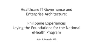 Healthcare IT Governance and
Enterprise Architecture:
Philippine Experiences
Laying the Foundations for the National
eHealth Program
Alvin B. Marcelo, MD
 