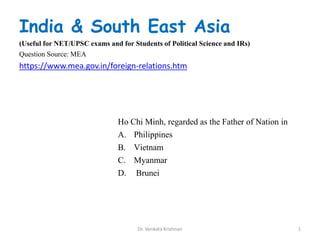 Ho Chi Minh, regarded as the Father of Nation in
A. Philippines
B. Vietnam
C. Myanmar
D. Brunei
1Dr. Venkata Krishnan
India & South East Asia
(Useful for NET/UPSC exams and for Students of Political Science and IRs)
Question Source: MEA
https://www.mea.gov.in/foreign-relations.htm
 