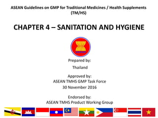 Prepared by:
Approved by:
ASEAN TMHS GMP Task Force
Endorsed by:
ASEAN TMHS Product Working Group
ASEAN Guidelines on GMP for Traditional Medicines / Health Supplements
(TM/HS)
30 November 2016
CHAPTER 4 – SANITATION AND HYGIENE
Thailand
 