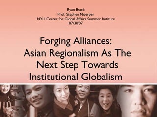 Forging Alliances:  Asian Regionalism As The Next Step Towards Institutional Globalism  Ryan Brack Prof. Stephen Noerper NYU Center for Global Affairs Summer Institute 07/30/07 