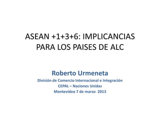ASEAN +1+3+6: IMPLICANCIAS
PARA LOS PAISES DE ALC
Roberto Urmeneta
División de Comercio Internacional e Integración
CEPAL – Naciones Unidas
Montevideo 7 de marzo 2013
 