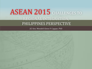ASEAN 2015: CHALLENGES TO
REGIONAL INTEGRATION,
PHILIPPINES PERSPECTIVE
JCI Sen. Wendell Glenn P. Cagape, PhD
 