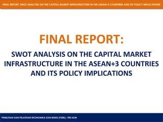 FINAL REPORT: SWOT ANALYSIS ON THE CAPITAL MARKET INFRASTRUCTURE IN THE ASEAN+3 COUNTRIES AND ITS POLICY IMPLICATIONS
FINAL REPORT: SWOT ANALYSIS ON THE CAPITAL MARKET INFRASTRUCTURE IN THE ASEAN+3 COUNTRIES AND ITS POLICY IMPLICATIONS

FINAL REPORT:
SWOT ANALYSIS ON THE CAPITAL MARKET
INFRASTRUCTURE IN THE ASEAN+3 COUNTRIES
AND ITS POLICY IMPLICATIONS

PENELITIAN DAN PELATIHAN EKONOMIKA DAN BISNIS (P2EB)| FEB UGM
PENELITIAN DAN PELATIHAN EKONOMIKA DAN BISNIS (P2EB)| FEB UGM

 