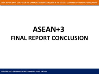 FINAL REPORT: SWOT ANALYSIS ON THE CAPITAL MARKET INFRASTRUCTURE IN THE ASEAN+3 COUNTRIES AND ITS POLICY IMPLICATIONS
FINAL REPORT: SWOT ANALYSIS ON THE CAPITAL MARKET INFRASTRUCTURE IN THE ASEAN+3 COUNTRIES AND ITS POLICY IMPLICATIONS

ASEAN+3

FINAL REPORT CONCLUSION

PENELITIAN DAN PELATIHAN EKONOMIKA DAN BISNIS (P2EB)| FEB UGM
PENELITIAN DAN PELATIHAN EKONOMIKA DAN BISNIS (P2EB)| FEB UGM

 