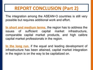 REPORT CONCLUSION (Part 2)
The integration among the ASEAN+3 countries is still very
possible but requires additional work and effort.
In short and medium terms, the region has to address the
issues of sufficient capital market infrastructure,
comparable capital market products, and high calibre
capital market professionals in the region.
In the long run, if the equal and leading development of
infrastructure has been attained, capital market integration
in the region is on the way to be capitalized on.

 