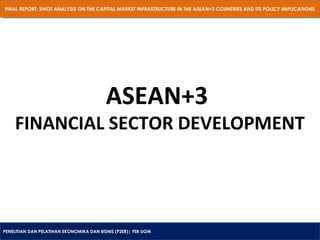 FINAL REPORT: SWOT ANALYSIS ON THE CAPITAL MARKET INFRASTRUCTURE IN THE ASEAN+3 COUNTRIES AND ITS POLICY IMPLICATIONS
FINAL REPORT: SWOT ANALYSIS ON THE CAPITAL MARKET INFRASTRUCTURE IN THE ASEAN+3 COUNTRIES AND ITS POLICY IMPLICATIONS

ASEAN+3

FINANCIAL SECTOR DEVELOPMENT

PENELITIAN DAN PELATIHAN EKONOMIKA DAN BISNIS (P2EB)| FEB UGM
PENELITIAN DAN PELATIHAN EKONOMIKA DAN BISNIS (P2EB)| FEB UGM

 