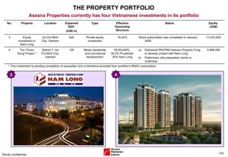 THE PROPERTY PORTFOLIO Strictly confidential ( ) Aseana Properties currently has four Vietnamese investments in its portfolio * This investment is pending completion of acquisition and is therefore excluded from portfolio’s RNAV computation 4 3 No. Projects Location Expected GDV  (US$ m) Type Effective Ownership Structure Status Equity  (US$) 3 Equity Investment in Nam Long Ho Chi Minh City, Vietnam N/A Private equity investment 16.44% Share subscription was completed in January 2009 17,223,620 4 Tan Thuan Dong Project * District 7, Ho Chi Minh City, Vietnam 120 Mixed residential  and commercial development 40.8%ASPL, 39.2% Prudential, 20% Nam Long Partnered PRUPIM Vietnam Property Fung to develop project with Nam Long Preliminary site preparation works is underway. 4,896,000 