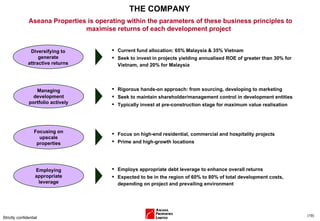 THE COMPANY Strictly confidential ( ) Aseana Properties is operating within the parameters of these business principles to maximise returns of each development project  Diversifying to generate attractive returns Focusing on upscale properties Employing appropriate leverage Current fund allocation: 65% Malaysia & 35% Vietnam Seek to invest in projects yielding annualised ROE of greater than 30% for Vietnam, and 20% for Malaysia Focus on high-end residential, commercial and hospitality projects Prime and high-growth locations Employs appropriate debt leverage to enhance overall returns  Expected to be in the region of 60% to 80% of total development costs, depending on project and prevailing environment  Managing development portfolio actively Rigorous hands-on approach: from sourcing, developing to marketing Seek to maintain shareholder/management control in development entities Typically invest at pre-construction stage for maximum value realisation 