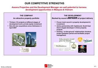 OUR COMPETITIVE STRENGTHS Strictly confidential ( ) Aseana Properties and the Development Manager are well potential to harness development opportunities in Malaysia & Vietnam Thirteen (13) projects at different stages of development and a private equity investment Nine (9) new acquisitions since Admission in April 2007 THE COMPANY An attractive property portfolio Proven track record in property development & investment. Active partnership with CapitaLand, South East Asia’s largest developer in three property projects Existing, ‘on-the-ground’ relationships shortens project gestation period and facilitates project management THE DEVELOPMENT MANAGER Backed by sound track record of project delivery 