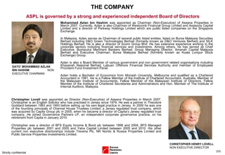 THE COMPANY Mohammed Azlan bin Hashim  was appointed as Chairman (Non-Executive) of Aseana Properties in March 2007. Currently, Azlan is also Chairman of Westcomb Financial Group Limited and Asiasons Capital Limited and a director of Parkway Holdings Limited which are public listed companies on the Singapore Exchange.  In Malaysia, Azlan serves as Chairman of several public listed entities, listed on Bursa Malaysia Securities Berhad including D&O Green Technologies Berhad (formerly known as D&O Ventures Berhad) and SILK Holdings Berhad. He is also a director of Scomi Group Bhd. He has extensive experience working in the corporate sectors including financial services and investments. Among others, he has served as Chief Executive, Bumiputra Merchant Bankers Berhad, Group Managing Director, Amanah Capital Malaysia Berhad and Executive Chairman, Bursa Malaysia Berhad (formerly known as Kuala Lumpur Stock Exchange) Group. Azlan is also a Board Member of various government and non government related organisations including Khazanah Nasional Berhad, Labuan Offshore Financial Services Authority and member of Employees Provident Fund Investment Panel.  Azlan holds a Bachelor of Economics from Monash University, Melbourne and qualified as a Chartered Accountant in 1981. He is a Fellow Member of the Institute of Chartered Accountant, Australia, Member of the Malaysian Institute of Accountants, Fellow Member of the Malaysian Institute of Directors, Fellow Member of the Institute of Chartered Secretaries and Administrators and Hon. Member of The Institute of Internal Auditors, Malaysia. Strictly confidential ( ) ASPL is governed by a strong and experienced independent Board of Directors Christopher Lovell  was appointed as Director (Non-Executive) of Aseana Properties in March 2007. Christopher is an English Solicitor who has practised in Jersey since 1979. He was a partner in Theodore Goddard between 1983 and 1993 before setting up his own legal practice in Jersey. In 2000 he was one of the founding principals of Channel House Trustees Limited, a Jersey regulated trust company, which was acquired by Capita Group plc in 2005, when he became a director of Capita’s Jersey regulated trust company. He joined Governance Partners LP, an independent corporate governance practice, on his retirement from Capita in January 2010.  Christopher was a director of BFS Equity Income & Bond plc between 1998 and 2004, BFS Managed Properties plc between 2001 and 2005 and Yatra Capital Limited between 2005 and 2010. His other current non executive directorships include Treveria Plc, NR Nordic & Russia Properties Limited and Public Service Properties Investments Limited. DATO’ MOHAMMAD AZLAN BIN HASHIM  NON EXECUTIVE CHAIRMAN CHRISTOPHER HENRY LOVELL  NON EXECUTIVE DIRECTOR 
