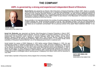 THE COMPANY David Harris  was appointed as Director (Non-Executive) of Aseana Properties in March 2007. David is currently Chief Executive of InvaTrust Consultancy Ltd, a company that specialises in the provision of investment marketing services to the Financial Services Industry in both the UK and Europe. He was formerly Managing Director of Chantrey Financial Management Ltd, a successful investment and fund management company linked to Chartered Accountants, Chantrey Vellacott. From 1995 to 2000 he was Director of the Association of Investment Companies overseeing marketing and technical training. He is currently a non-executive director of a number of quoted companies in the UK including Character Group plc, COBRA Holdings plc, Small Companies Dividend Trust plc, F&C Managed Portfolio Trust plc and Manchester & London Investment Trust plc. He writes regularly for both the national and trade press and appears regularly on TV and Radio as an investment commentator. He is a previous winner of the award “Best Investment Adviser” in the UK. Strictly confidential ( ) ASPL is governed by a strong and experienced independent Board of Directors Ismail bin Shahudin  was appointed as Director (Non-Executive) of Aseana Properties in March 2007. Ismail is chairman of Maybank Islamic Berhad, chairman of SMPC Corporation Berhad and also serves as Independent Non-Executive board member of several Malaysia public listed entities, among others, Malayan Banking Berhad which is Malaysia’s largest bank, Plus Express Berhad, Mutiara Goodyear Development Berhad, EP Manufacturing Berhad, UEM Group Berhad which is a non-listed wholly owned subsidiary of Khazanah Nasional Berhad, one of the Malaysia government’s investment arm. Ismail started his career in ESSO Malaysia in 1974 before joining Citibank Malaysia in 1979. He was subsequently posted to Citibank’s headquarters in New York in 1984, returning to Malaysia in 1986 as the Vice President & Group Head of Public Sector and Financial Institutions Group. Subsequently, he served as the Deputy General Manager for the then United Asian Bank Berhad before joining Maybank in 1992 in which he had spent 10 years retiring as Executive Director. Ismail subsequently assumed the position of Group CEO of MMC Corporation Berhad in 2002 till March 2006. Ismail was the Non-Executive Chairman of Bank Muamalat (a full-fledged Islamic banking group in Malaysia) from March 2004 until his retirement in July 2008. Ismail holds a bachelor of Economics (Hons) degree from University of Malaya. DAVID HARRIS  NON EXECUTIVE DIRECTOR DATO’ SERI ISMAIL BIN SHAHUDIN  NON EXECUTIVE DIRECTOR 