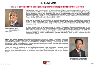 THE COMPANY Strictly confidential ( ) ASPL is governed by a strong and experienced independent Board of Directors JOHN LYNTON JONES  NON EXECUTIVE DIRECTOR John Lynton Jones  was appointed as Director (Non-Executive) of Aseana Properties in March 2007. Lynton is chairman of Bourse Consult, a consultancy that advises clients on initiatives relating to exchange trading, regulation, clearing and settlement. He has an extensive background as a chief executive of several exchanges in London, including the International Petroleum Exchange, the OM London Exchange, and Nasdaq International (whose operations he set up in Europe in the late 1980s). He was chairman of the Morgan Stanley/ OMX joint venture Jiway in 2000 and 2001.  At the time of “Big Bang” in the mid-1980s he ran public affairs for the London Stock Exchange. He spent the first 15 years of his career in the British Diplomatic Service where he became private secretary to a minister of state and concluded this stage of his career as Financial Services Attaché at the British Embassy in Paris.  He spent several years as a board member of London’s Futures and Options Association and of the London Clearing House. He is an advisor to the City of London Corporation and was the founding chairman of the Dubai International Financial Exchange (now known as Nasdaq Dubai) from 2003 until 2006. He serves on the board of Kenetics Group Limited, an AIM-listed company and is a Trustee of the Horniman Museum in London. He studied at the University of Wales, Aberystwyth, where he took a first class honours in International Politics. Gerald Ong Chong Keng  was appointed as Director (Non-Executive) of Aseana Properties in September 2009. Gerald is Chief Executive Officer of PrimePartners Corporate Finance Group, has over 20 years of corporate finance related experience at various financial institutions providing a wide variety of services from advisory, M&A activities and fund raising exercises incorporating various structures such as equity, equity-linked and derivative-enhanced issues.  Gerald has been the Chairman of the Singapore Investment Banks Association Corporate Finance Committee since 2007 and has been granted the Financial Industry Certified Professional status. He is an alumnus of the National University of Singapore, University of British Columbia and Harvard Business School. GERALD ONG CHONG KENG NON-EXECUTIVE DIRECTOR 