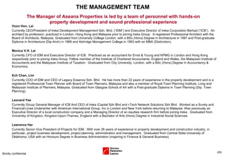 THE MANAGEMENT TEAM Voon Hon, Lai  Currently CEO/President of Ireka Development Management Sdn. Bhd. (“IDM”) and Executive Director of Ireka Corporation Berhad (”ICB”).  An architect by profession, practiced in London, Hong Kong and Malaysia prior to joining Ireka Group.  A registered Professional Architect with the Board of Architects, Malaysia. Graduated from University College London, with a BSc (Hons) Degree in Architecture in 1987 and Post-graduate Diploma in Architecture (Dip-Arch) in 1989 and Ashridge Management College in 1993 with an MBA (Distinction).  Monica V.H. Lai  Currently CFO of IDM and Executive Director of ICB.  Practiced as an accountant for Ernst & Young and KPMG in London and Hong Kong respectively prior to joining Ireka Group. Fellow member of the Institute of Chartered Accountants, England and Wales, the Malaysian Institute of Accountants and the Malaysian Institute of Taxation.  Graduated from City University, London, with a BSc (Hons) Degree in Accountancy & Economics.  Ech Chan, Lim  Currently COO of IDM and CEO of Legacy Essence Sdn. Bhd.   He has more than 22 years of experience in the property development and is a registered Professional Town Planner with Board of Town Planners, Malaysia and also a member of Royal Town Planning Institute, Long and Malaysian Institute of Planners, Malaysia. Graduated from Glasgow School of Art with a Post-graduate Diploma in Town Planning (Dip. Town Planning). Leonard Yee  Currently Group General Manager of ICB And CEO of Ireka iCapital Sdn Bhd and i-Tech Network Solutions Sdn Bhd.  Worked as a Surety and Financial Lines Underwriter with American International Group, Inc in London and New York before returning to Malaysia.   Was previously an Executive Director of a local construction company and a Managing Director of an equities research firm before joining Ireka.  Graduated from University of Kingston, Kingston-Upon-Thames, England with a Bachelor of Arts (Hons) Degree in Industrial Social Sciences.  Lawrence Har  Currently Senior Vice President of Projects for IDM.  With over 26 years of experience in property development and construction industry, in particular, project business development, project planning, administration and management.  Graduated from Central State University of Oklahoma, USA with an Honours Degree in Business Administration (majoring in Finance & General Business).  Strictly confidential ( ) The Manager of Aseana Properties is led by a team of personnel with hands-on property development and sound professional experience 