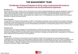 THE MANAGEMENT TEAM Hiew Beng, Low Currently the Country Head in Vietnam.  Prior to joining Ireka, he was a Senior Engineering Manager with a property development company in Dubai, United Arab Emirates. He also held various leadership roles as General Manager, Chief Operating Officer and Executive Director covering diverse geographical locations, with over 26 years of construction and property development knowledge and experience. He graduated from the University of Aston, United Kingdom with a degree in B.Sc. in Civil Engineering, and is also a member of the Chartered Association of Certified Accountants (ACCA). Chun Chong, Beh  Currently Senior Vice President, Project Operations of IDM.  A Civil Engineer by profession, he was involved in the construction and project management of some high profile projects such as Kuala Lumpur International Airport, the Empire Hotel of Brunei Darussalam and Kiaraville luxury condominiums. He graduated from Universiti Teknologi Malaysia with Bachelor of Civil Engineering Degree (Hons) in 1994 and is a member of Board of Engineers, Malaysia. Chee Kian, Chan Currently Senior Vice President, Strategy & Corporate Development of IDM. Was previously a management & strategy consultant with Accenture in Singapore, Bangkok and Kuala Lumpur where he advised a broad range of clients including large multi-national companies, Government linked agencies and local enterprises throughout Asia Pacific on strategic and operational issues.  He graduated from University of Bristol, England with First Class Honours in Civil Engineering. May Lee, Tan  Currently Senior Vice President, Communications & Investor Relations of IDM. Prior to joining Ireka, she was managing the branding, corporate/financial communications and investor relations initiatives for Eastern & Oriental Berhad. She has over 10 years of experience in the public relations and investor relations field in local and international PR agencies as well as public listed entities. May Lee graduated from University of Malaya in 1999 with a Bachelor of Business Administration (Hons) and obtained a Masters of Business Administration (Major in Finance) from University of Wales, United Kingdom.  Strictly confidential ( ) The Manager of Aseana Properties is led by a team of personnel with hands-on property development and sound professional experience 
