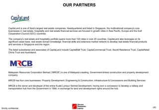 OUR PARTNERS Strictly confidential ( ) CapitaLand is one of Asia's largest real estate companies. Headquartered and listed in Singapore, the multinational company's core businesses in real estate, hospitality and real estate financial services are focused in growth cities in Asia Pacific, Europe and the Gulf Cooperation Council (GCC) countries. The company's real estate and hospitality portfolio spans more than 120 cities in over 20 countries. CapitaLand also leverages on its significant asset base, real estate domain knowledge, financial skills and extensive market network to develop real estate financial products and services in Singapore and the region. The listed subsidiaries and associates of CapitaLand include CapitaMall Trust, CapitaCommercial Trust, Ascott Residence Trust, CapitaRetail China Trust and Australand.  Malaysian Resources Corporation Berhad (“MRCB”) is one of Malaysia’s leading, Government-linked construction and property development company.  MRCB has four core businesses: Property Development, Engineering & Construction, Infrastructure & Concessions and Building Services  MRCB is the owner and developer of the entire Kuala Lumpur Sentral Development, having won a concession to develop a railway and transportation hub from the Government in 1994, in exchange for land and development rights around the hub. 
