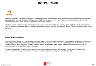 OUR PARTNERS Strictly confidential ( ) About Hoa Lam Group Hoa Lam Group is founded by a Vietnamese entrepreneur, Madam Lam. She initially ventured into the sandalwood business and  motorcycles trading. Six years later, Madam Lam achieved a major breakthrough when she won the exclusive rights to distribute Dealim motorbikes. Hoa Lam Motorbike Co. is the first private company to have a network of dealers and one of the first few which brought motorcycles in to the country, now one of the largest distributor in the country.  She also cooperated with a US company to establish Vmicro, a micro electronic factory, and is behind the success of VietBank which underwent a restructuring exercise. Madam Lam is also involved in real estate development in Ho Chi Minh City. Nam Long Investment Corporation (“Nam Long”) is the leading private Vietnamese real estate developer by land bank area and a recognized industry leader in township development. Established in 1992, Nam Long has over 17 years of experience in land banking and real estate development and is one of the first private real estate companies in Vietnam.  Nam Long projects are located in Southern Vietnam, with a focus on Ho Chi Minh City and the outlying Mekong Delta suburbs of Long An and Can Tho. Nam Long possesses nearly 500 hectares of land bank located in key cities and townships of Ho Chi Minh City, Can Tho, Long An and Da Nang. 