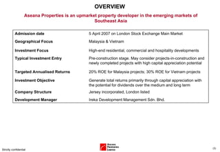 OVERVIEW Strictly confidential ( ) Aseana Properties is an upmarket property developer in the emerging markets of Southeast Asia Admission date 5 April 2007 on London Stock Exchange Main Market Geographical Focus Malaysia & Vietnam Investment Focus High-end residential, commercial and hospitality developments Typical Investment Entry Pre-construction stage. May consider projects-in-construction and newly completed projects with high capital appreciation potential Targeted Annualised Returns 20% ROE for Malaysia projects; 30% ROE for Vietnam projects Investment Objective Generate total returns primarily through capital appreciation with the potential for dividends over the medium and long term Company Structure Jersey incorporated, London listed Development Manager Ireka Development Management Sdn. Bhd. 