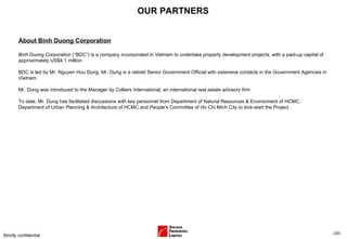 OUR PARTNERS Strictly confidential ( ) About Binh Duong Corporation Binh Duong Corporation (“BDC”)  is a company incorporated in Vietnam to undertake property development projects, with a paid-up capital of approximately US$4.1 million BDC is led by Mr. Nguyen Huu Dung. Mr. Dung is a retired Senior Government Official with extensive contacts in the Government Agencies in Vietnam Mr. Dung was introduced to the Manager by Colliers International, an international real estate advisory firm To date, Mr. Dung has facilitated discussions with key personnel from Department of Natural Resources & Environment of HCMC, Department of Urban Planning & Architecture of HCMC and People’s Committee of Ho Chi Minh City to kick-start the Project 