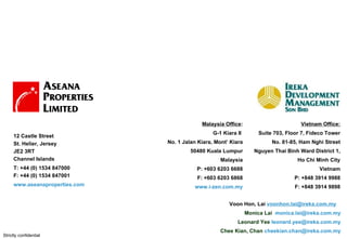 ( ) Voon Hon, Lai  [email_address]   Monica Lai  [email_address] Leonard Yee  [email_address] Chee Kian, Chan  [email_address] Vietnam Office: Suite 703, Floor 7, Fideco Tower No. 81-85, Ham Nghi Street Nguyen Thai Binh Ward District 1, Ho Chi Minh City Vietnam P: +848 3914 9988 F: +848 3914 9898 Malaysia Office : G-1 Kiara II  No. 1 Jalan Kiara, Mont’ Kiara 50480 Kuala Lumpur Malaysia P: +603 6203 6688 F: +603 6203 6868 www.i-zen.com.my 12 Castle Street St. Helier, Jersey JE2 3RT Channel Islands   T: +44 (0) 1534 847000 F: +44 (0) 1534 847001 www.aseanaproperties.com   Strictly confidential 