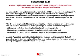 INVESTMENT CASE As a result of recent global economic uncertainties, 2009 has been a challenging year for real estate development in Malaysia and Vietnam. Despite this, the underlying fundamentals in these two countries remain strong, pointing towards future growth in year 2010. The Board anticipates that 2010 will be a busy and promising year for the Group.  The Group is cognisant of the continuing fragility of the international property markets and will exercise caution when making strategic decisions in the following areas:  a) Ensuring sufficient financing facilities for all ongoing projects; b) Accelerating realisation of cash flows from ongoing projects; and c) Deferring or rescinding uncommitted projects with long gestation periods. Aseana Properties’ strong foundation in its key markets and its sound portfolio of projects ensures that it is well positioned as an investment gateway for foreign investors looking for opportunities in Malaysia and Vietnam. Strictly confidential ( ) Aseana Properties provides a unique opportunity for investors to be part of the  real estate growth story in Malaysia and Vietnam 