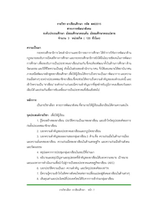 รายวิชา อาเซียนศึกษา รหัส สค02015
                                 สาระการพัฒนาสังคม
               ระดับประถมศึกษา มัธยมศึกษาตอนตน มัธยมศึกษาตอนปลาย
                          จํานวน 3 หนวยกิต ( 120 ชั่วโมง)

ความเปนมา
          กระทรวงศึกษาธิการ โดยสํานักงานเลขาธิการสภาการศึกษา ไดทําการวิจัยการพัฒนาดาน
กฎหมายรองรับการเปดเสรีทางการศึกษา และกระทรวงศึกษาธิการยังไดมีนโยบายชัดเจนในการพัฒนา
การศึกษา เพื่อรองรับ การเป น ประชาคมอาเซียนรวมกัน ซึ่งจะต องพั ฒนาทั้งในดา นการศึกษา ดา น
วัฒนธรรม และวิถีชีวิตความเปนอยู ดังนั้นในสวนของสํานักงาน กศน. จึงไดมอบหมายใหสถาบัน กศน.
ภาคเหนือพัฒนาหลักสูตรอาเซียนศึกษา เพื่อใหผูเรียนไดท ราบถึงความเปนมา พัฒนาการ และความ
รวมมือตางๆ ระหวางประเทศสมาชิกอาเซียน ซึ่งจะชวยใหทราบถึงความสําคัญขององคกรเเหงนี้ และ
เขาใจความเปน “อาเซียน” องคกรเกาเเกและมีความสําคัญมากที่สุดสําหรับภูมิภาคเอเชียตะวันออก
เฉียงใต และรวมกันเพื่อการขับเคลื่อนการเปนประชาคมที่เขมแข็งตอไป

หลักการ
          เปนรายวิชาเลือก สาระการพัฒนาสังคม ที่สามารถใหผูเรียนเลือกเรียนไดตามความสนใจ

จุดประสงครายวิชา เพื่อใหผูเรียน
          1. รูโครงสรางของอาเซียน ประวัติความเปนมาของอาเซียน และเขาใจวัตถุประสงคของการ
               
กอตั้งประเทศสมาชิกอาเซียน
          2. บอกความสําคัญของประชาคมอาเซียนและกฎบัตรอาเซียน
          3. บอกความสําคัญของผลงานของกลุมอาเซียน 3 ดาน คือ ความรวมมือในดานการเมือง
และความมันคงของอาเซียน ความรวมมือของอาเซียนในดานเศรษฐกิจ และความรวมมือดานสังคม
            ่
และวัฒนธรรม
          4. สรุปผลจากการประชุมกลุมอาเซียนในรอบปที่ผานมา
          5. อธิบายและสรุปปญหาและอุปสรรคที่สําคัญของอาเซียนไดบอกความหมาย เปาหมาย
และแนวทางการดําเนินงานเพื่อนําไปสูการเปนของประชาคมเศรษฐกิจอาเซียน (AEC)
          6. บอกประวัติความเปนมา ความสําคัญ และวัตถุประสงคของ AFTA
          7. มีความรูความเขาใจในทิศทางสังคมไทยตอการเปลี่ยนแปลงสูสังคมอาเซียนในดานตางๆ
          8. เห็นคุณคาและประโยชนที่ประเทศไทยไดรับจากการเขารวมกลุมอาเซียน

                             รายวิชาเลือก อาเซียนศึกษา หนา 7
 