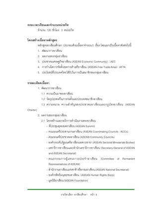 ระยะเวลาเรียนและจํานวนหนวยกิต
       จํานวน 120 ชั่วโมง 3 หนวยกิต

โครงสรางเนื้อหาหลักสูตร
        หลักสูตรอาเซียนศึกษา ประกอบดวยเนื้อหาจํานวน 5 เรื่อง โดยแยกเปนเนื้อหาดังตอไปนี้
        1. พัฒนาการอาเซียน
        2. ผลงานของกลุมอาเซียน
        3. ประชาคมเศรษฐกิจอาเซียน (ASEAN Economic Community) : AEC
        4. การกําเนิดการจัดตั้งเขตการคาเสรีอาเซียน (ASEAN Free Trade Area) : AFTA
        5. ประโยชนที่ประเทศไทยไดรับในการเปนสมาชิกของกลุมอาเซียน

รายละเอียดเนื้อหา
         1. พัฒนาการอาเซียน
            1.1 ความเปนมาของอาเซียน
            1.2 วัตถุประสงคในการกอตั้งและประเทศสมาชิกอาเซียน
            1.3 ความหมาย ความสํ าคั ญของประชาคมอาเซี ยนและกฎบั ตรอาเซี ย น (ASEAN
Charter)
         2. ผลงานของกลุมอาเซียน
            2.1 โครงสรางและกลไกการดําเนินงานของอาเซียน
                - ที่ประชุมสุดยอดอาเซียน (ASEAN Summit)
                - คณะมนตรีประสานงานอาเซียน (ASEAN Coordinating Councils : ACCs)
                - คณะมนตรีประชาคมอาเซียน (ASEAN Community Councils)
                - องคกรระดับรัฐมนตรีอาเซียนเฉพาะสาขา (ASEAN Sectoral Ministerials Bodies)
                - เลขาธิการอาเซียนและสํานักเลขาธิการอาเซียน (Secretary-General of ASEAN
                  and ASEAN Secretariat)
                - คณะกรรมการผู แ ทนถาวรประจํ า อาเซี ย น (Committee of Permanent
                  Representatives of ASEAN)
                - สํานักงานอาเซียนแหงชาติ หรือกรมอาเซียน (ASEAN National Secretariat)
                - องคกรสิทธิมนุษยชนอาเซียน (ASEAN Human Rights Body)
                - มูลนิธิอาเซียน (ASEAN Foundation)


                             รายวิชาเลือก อาเซียนศึกษา หนา 8
 