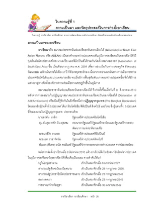 ใบความรูที่ 1
                            ความเปนมา และวัตถุประสงคในการกอตั้งอาเซียน
    ใบความรู รายวิชาเลือก อาเชียนศึกษา สาระการพัฒนาสังคม ระดับประถมศึกษา มัธยมศึกษาตอนตน มัธยมศึกษาตอนปลาย

ความเปนมาของอาเซียน
            อาเซียน หรือ สมาคมประชาชาติแหงเอเชียตะวันออกเฉียงใต (Association of South East
Asian Nations หรือ ASEAN) เปนองคกรระหวางประเทศระดับภูมิภาคเอเชียตะวันออกเฉียงใต มี
จุดเริ่มต นโดยประเทศไทย มาเลเซีย และฟลิ ปปน สได รวมกัน จัดตั้ ง สมาคมอาสา (Association of
South East Asia) ขึ้น เมื่อเดือนกรกฏาคม พ.ศ. 2504 เพื่อการรวมมือกัน ทาง เศรษฐกิจ สังคมและ
วัฒนธรรม แตดําเนินการไดเพียง 2 ป ก็ตองหยุดชะงักลง เนื่องจากความผกผัน ทางการเมืองระหวาง
ประเทศอินโดนีเซียและประเทศมาเลเซีย จนเมื่อมีการฟนฟูสัมพันธภาพระหวางประเทศขึ้น จึงไดมีการ
แสวงหาลูทางจัดตั้งองคการความรวมมือทางเศรษฐกิจขึ้นในภูมิภาค
          สมาคมประชาชาติ แ หง เอเชีย ตะวั นออกเฉียงใต จึง ก อ ตั้งขึ้ น เมื่อ วั น ที่ 8 สิ ง หาคม 2510
หลั ง จากการลงนามในปฎิญญาสมาคมประชาชาติ แห งเอเชี ยตะวัน ออกเฉี ยงใต (Declaration of
ASEAN Concord) หรือเปนที่รูจักกันในอีกชื่อหนึ่งวา ปฏิญญากรุงเทพ (The Bangkok Declaration)
โดยสมาชิกผูกอตั้งมี 5 ประเทศ ไดแก อินโดนิเซีย ฟลิปปนส สิงคโปร และไทย ซึ่งผูแ ทนทั้ง 5 ประเทศ
ที่รวมลงนามในปฏิญญากรุงเทพ ประกอบดวย
          นายอาดัม มาลิก                  รัฐมนตรีตางประเทศอินโดนีเซีย
          ตุน อับดุล ราชัก บิน ฮุสเซน รองนายกรัฐมนตรี รัฐมนตรีกลาโหมและรัฐมนตรีกระทรวง
                                          พัฒนาการแหงชาติมาเลเซีย
          นายนาซิโซ รามอส                 รัฐมนตรีตางประเทศฟลิปปนส
          นายเอส ราชารัตนัม               รัฐมนตรีตางประเทศสิงคโปร
          พันเอก (พิเศษ) ถนัด คอมันตร รัฐมนตรีวาการกระทรวงการตางประเทศ จากประเทศไทย
         หลังจากจัดตั้งอาเซียนเมื่อ 8 สิงหาคม 2510 แลว อาเซียนไดเปดรับสมาชิกใหมจากประเทศ
ในภูมิภาคเอเชียตะวันออกเฉียงใตเพิ่มเติมเปนระยะ ตามลําดับไดแก
         บรูไนดารุสซาลาม                       เขาเปนสมาชิกเมื่อ 8 มกราคม 2527
         สาธารณรัฐสังคมนิยมเวียดนาม            เขาเปนสมาชิกเมื่อ 28 กรกฏาคม 2538
         สาธารณรัฐประชาธิปไตยประชาชนลาว เขาเปนสมาชิกเมื่อ 23 กรกฎาคม 2540
         สหภาพพมา                             เขาเปนสมาชิกเมื่อ 23 กรกฏาคม 2540
         ราชอาณาจักรกัมพูชา                    เขาเปนสมาชิกเมื่อ 30 เมษายน 2542

                                 รายวิชาเลือก อาเซียนศึกษา หนา 26
 