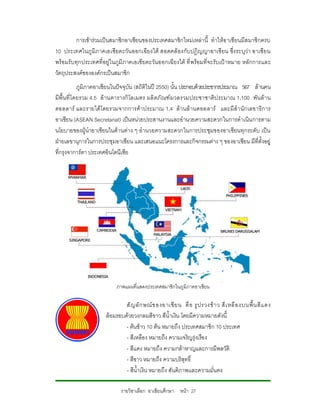 การเขารวมเปนสมาชิกอาเซียนของประเทศสมาชิกใหมเหลานี้ ทําใหอ าเซียนมีส มาชิกครบ
10 ประเทศในภู มิภ าคเอเซียตะวัน ออกเฉียงใต สอดคลองกับปฎิ ญญาอาเชี ยน ซึ่งระบุวา อาเซียน
พรอมรับทุกประเทศที่อยูในภูมิภาคเอเซียตะวันออกเฉียงใต ที่ พรอมที่จะรับเปาหมาย หลักการและ
วัตถุประสงคขององคกรเปนสมาชิก
            ภูมิภาคอาเซียนในปจจุบัน (สถิติในป 2550) นั้น ประกอบดวยประชากรประมาณ 567 ลานคน
มีพื้นที่ โดยรวม 4.5 ล านตารางกิ โลเมตร ผลิ ตภั ณฑ มวลรวมประชาชาติ ป ระมาณ 1,100 พั นลา น
ดอลลาร และรายได โดยรวมจากการคาประมาณ 1.4 ล า นล านดอลลาร และมีสํ า นักเลขาธิการ
อาเซียน (ASEAN Secretariat) เปนหนวยประสานงานและอํานวยความสะดวกในการดําเนิน การตาม
นโยบายของผูนําอาเซียนในดานตาง ๆ อํานวยความสะดวกในการประชุมของอาเซียนทุกระดับ เปน
ฝายเลขานุการในการประชุมอาเซียน และเสนอแนะโครงการและกิจกรรมตาง ๆ ของอาเซียน มีที่ตั้งอยู
ที่กรุงจาการตา ประเทศอินโดนีเซีย




                          ภาพแผนที่แสดงประเทศสมาชิกในภูมิภาคอาเชียน

                             สั ญ ลั ก ษณ ข องอาเซี ย น คื อ รู ป รวงข า ว สี เ หลื อ งบนพื้ น สี แ ดง
                     ลอมรอบดวยวงกลมสีขาว สีน้ําเงิน โดยมีความหมายดังนี้
                             - ตนขาว 10 ตน หมายถึง ประเทศสมาชิก 10 ประเทศ
                             - สีเหลือง หมายถึง ความเจริญรุงเรือง
                             - สีแดง หมายถึง ความกลาหาญและการมีพลวัติ
                             - สีขาว หมายถึง ความบริสุทธิ์
                             - สีน้ําเงิน หมายถึง สันติภาพเเละความมั่นคง

                            รายวิชาเลือก อาเซียนศึกษา หนา 27
 