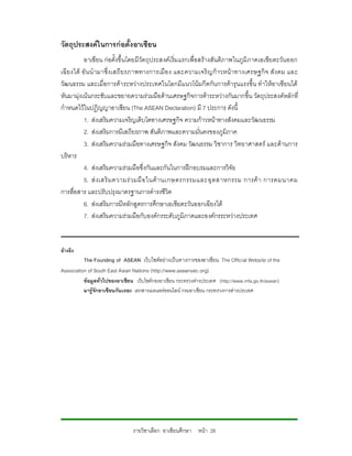วัตถุประสงคในการกอตั้งอาเซียน
           อาเซียน กอตั้งขึ้นโดยมีวัตถุประสงคเ ริ่มแรกเพื่อสรางสันติภ าพในภูมิภาคเอเชียตะวันออก
เฉี ยงใต อั น นํ ามาซึ่ ง เสถี ยรภาพทางการเมื อ ง และความเจริ ญก าวหน า ทางเศรษฐกิ จ สั ง คม และ
วัฒนธรรม และเมื่อการคาระหวางประเทศในโลกมีแนวโนมกีดกันการคารุนแรงขึ้น ทําใหอาเซียนได
หันมามุงเนนกระชับและขยายความรวมมือดานเศรษฐกิจการคาระหวางกันมากขึ้น วัตถุประสงคหลักที่
กําหนดไวในปฏิญญาอาเซียน (The ASEAN Declaration) มี 7 ประการ ดังนี้
           1. สงเสริมความเจริญเติบโตทางเศรษฐกิจ ความกาวหนาทางสังคมและวัฒนธรรม
           2. สงเสริมการมีเสถียรภาพ สันติภาพและความมั่นคงของภูมิภาค
           3. สงเสริมความรวมมือทางเศรษฐกิจ สังคม วัฒนธรรม วิชาการ วิทยาศาสตร และดานการ
บริหาร
           4. สงเสริมความรวมมือซึ่งกันและกันในการฝกอบรมและการวิจัย
           5. ส ง เสริ ม ความร ว มมื อ ในด า นเกษตรกรรมและอุ ต สาหกรรม การค า การคมนาคม
การสื่อสาร และปรับปรุงมาตรฐานการดํารงชีวิต
           6. สงเสริมการมีหลักสูตรการศึกษาเอเชียตะวันออกเฉียงใต
           7. สงเสริมความรวมมือกับองคกรระดับภูมิภาคและองคกรระหวางประเทศ


อางอิง
          The Founding of ASEAN เว็บไซตอยางเปนทางการของอาเซียน The Official Website of the
Association of South East Asian Nations (http://www.aseansec.org)
          ขอมูลทั่วไปของอาเชียน เว็บไซตกองอาเชียน กระทรวงตางประเทศ (http://www.mfa.go.th/asean)
          มารูจักอาเซียนกันเถอะ เอกสารเผยแพรออนไลน กรมอาเชียน กระทรวงการตางประเทศ




                                รายวิชาเลือก อาเซียนศึกษา หนา 28
 